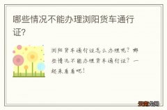 哪些情况不能办理浏阳货车通行证？