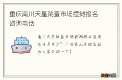 重庆南川天星跳蚤市场摆摊报名咨询电话