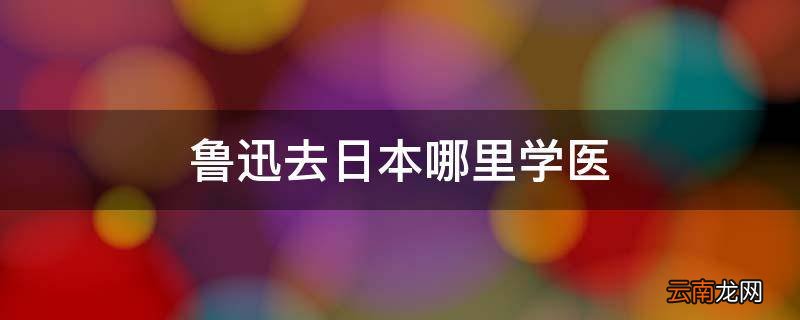 鲁迅去日本哪里学医