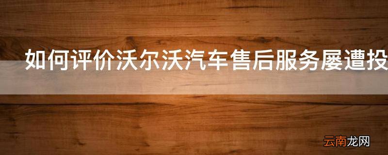 如何评价沃尔沃汽车售后服务屡遭投诉客服与4S店互相推诿