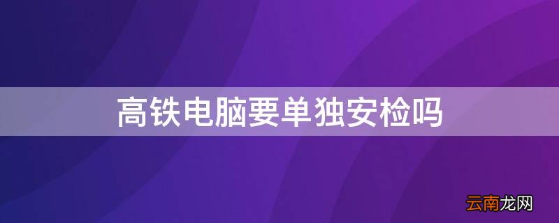 高铁电脑要单独安检吗 台式电脑可以过高铁安检吗