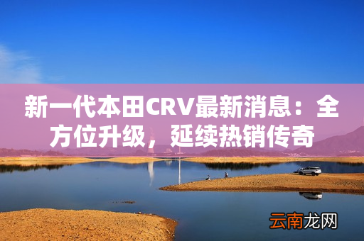 新一代本田CRV最新消息：全方位升级，延续热销传奇