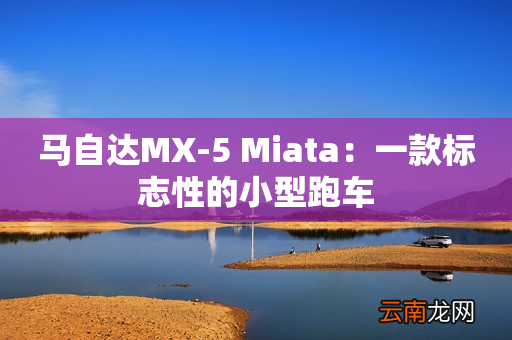 马自达MX-5 Miata：一款标志性的小型跑车