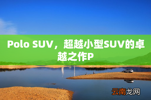 Polo SUV，超越小型SUV的卓越之作P