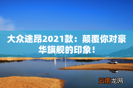 大众途昂2021款：颠覆你对豪华旗舰的印象！