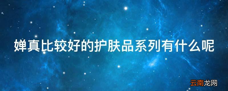 婵真比较好的护肤品系列有什么呢