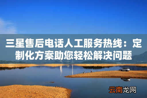 三星售后电话人工服务热线：定制化方案助您轻松解决问题