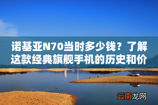 诺基亚N70当时多少钱？了解这款经典旗舰手机的历史和价值