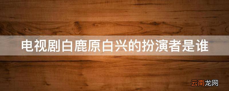 电视剧白鹿原白兴的扮演者是谁