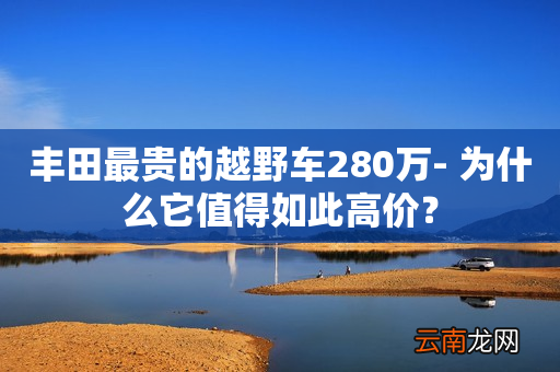 丰田最贵的越野车280万- 为什么它值得如此高价？