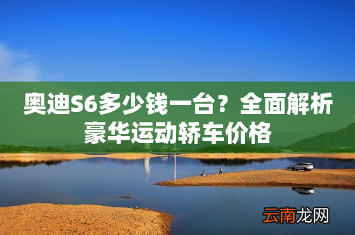 奥迪S6多少钱一台？全面解析豪华运动轿车价格
