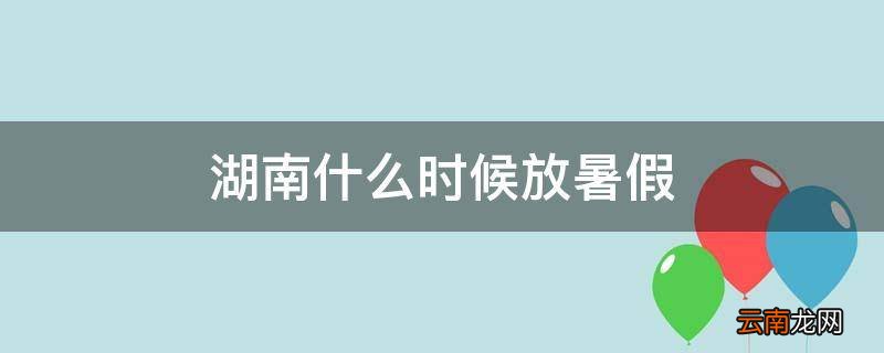 湖南什么时候放暑假