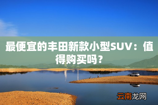 最便宜的丰田新款小型SUV：值得购买吗？