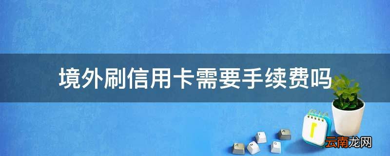 境外刷信用卡需要手续费吗
