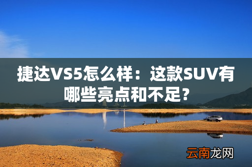 捷达VS5怎么样：这款SUV有哪些亮点和不足？
