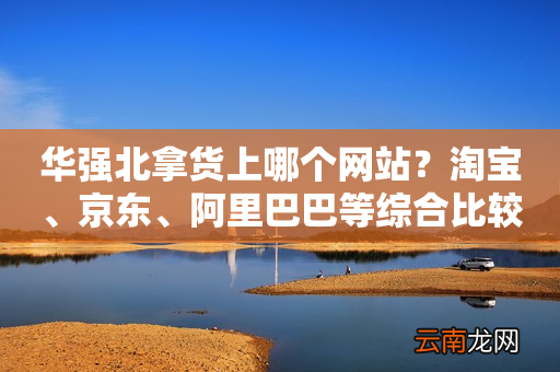 华强北拿货上哪个网站?淘宝、京东、阿里巴巴等综合比较!