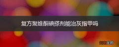 复方聚维酮碘搽剂能治灰指甲吗