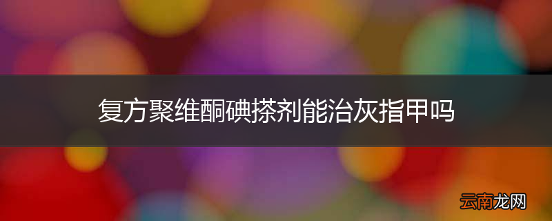 复方聚维酮碘搽剂能治灰指甲吗