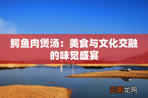 鳄鱼肉煲汤：美食与文化交融的味觉盛宴