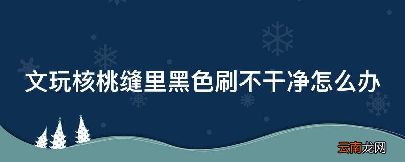 文玩核桃缝里黑色刷不干净怎么办