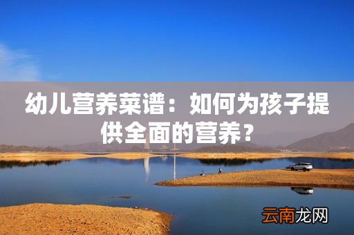 幼儿营养菜谱：如何为孩子提供全面的营养？