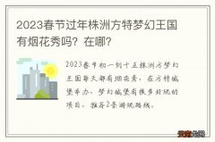2023春节过年株洲方特梦幻王国有烟花秀吗？在哪？