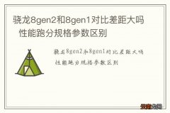 骁龙8gen2和8gen1对比差距大吗性能跑分规格参数区别